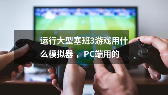 运行大型塞班3游戏用什么模拟器 ，PC端用的-第1张-游戏信息-龙启网