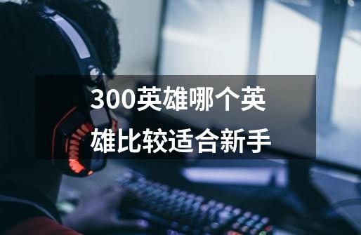 300英雄哪个英雄比较适合新手-第1张-游戏信息-龙启网