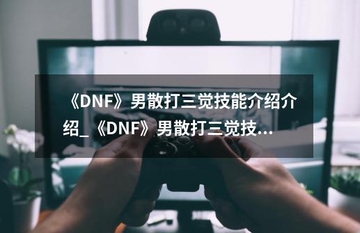 《DNF》男散打三觉技能介绍介绍_《DNF》男散打三觉技能介绍是什么-第1张-游戏信息-龙启网