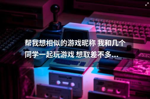 帮我想相似的游戏昵称 我和几个同学一起玩游戏 想取差不多的名字-第1张-游戏信息-龙启网