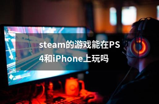 steam的游戏能在PS4和iPhone上玩吗-第1张-游戏信息-龙启网