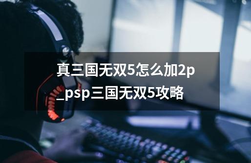 真三国无双5怎么加2p_psp三国无双5攻略-第1张-游戏信息-龙启网