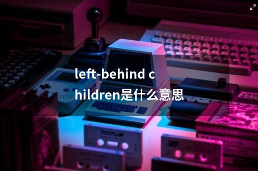 left-behind children是什么意思-第1张-游戏信息-龙启网