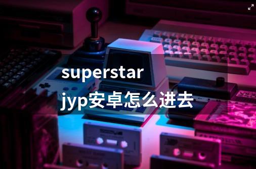 superstarjyp安卓怎么进去-第1张-游戏信息-龙启网