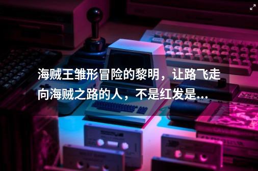 海贼王雏形冒险的黎明，让路飞走向海贼之路的人，不是红发是卡普-第1张-游戏信息-龙启网