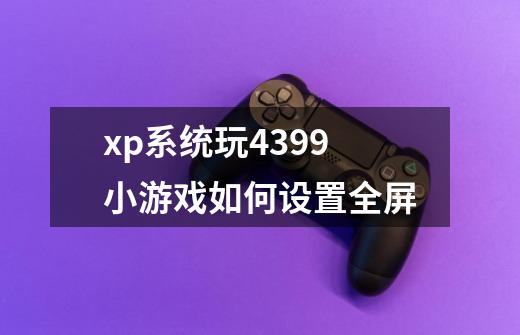 xp系统玩4399小游戏如何设置全屏-第1张-游戏信息-龙启网