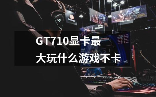 GT710显卡最大玩什么游戏不卡-第1张-游戏信息-龙启网