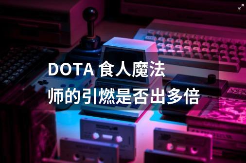 DOTA 食人魔法师的引燃是否出多倍-第1张-游戏信息-龙启网