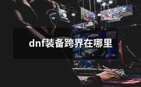 dnf装备跨界在哪里-第1张-游戏信息-龙启网