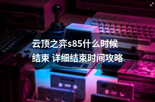 云顶之弈s8.5什么时候结束 详细结束时间攻略-第1张-游戏信息-龙启网