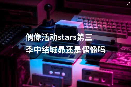 偶像活动stars第三季中结城昴还是偶像吗-第1张-游戏信息-龙启网