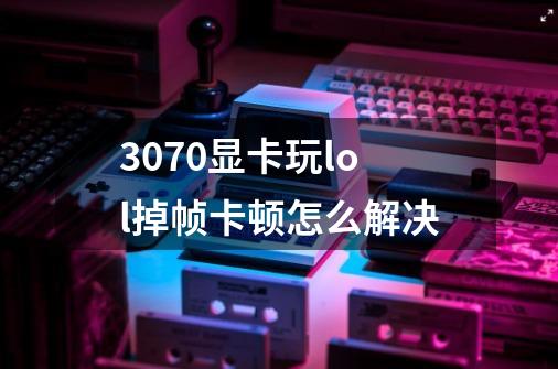 3070显卡玩lol掉帧卡顿怎么解决-第1张-游戏信息-龙启网