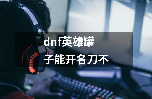 dnf英雄罐子能开名刀不-第1张-游戏信息-龙启网