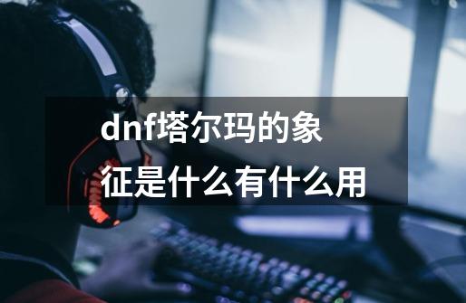 dnf塔尔玛的象征是什么有什么用-第1张-游戏信息-龙启网