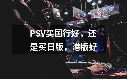 PSV买国行好，还是买日版，港版好-第1张-游戏信息-龙启网