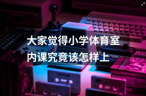 大家觉得小学体育室内课究竟该怎样上-第1张-游戏信息-龙启网