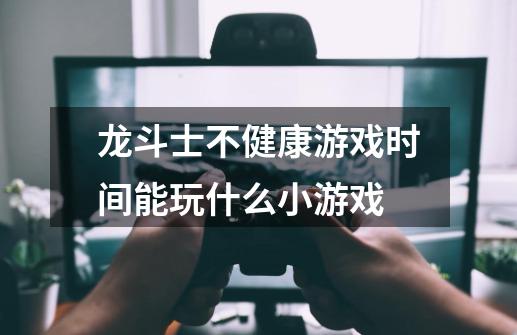 龙斗士不健康游戏时间能玩什么小游戏-第1张-游戏信息-龙启网