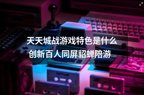 天天城战游戏特色是什么 创新百人同屏貂蝉陪游-第1张-游戏信息-龙启网