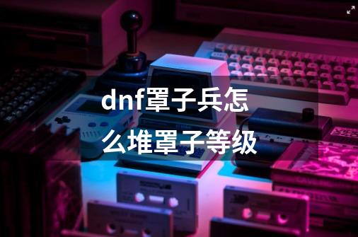 dnf罩子兵怎么堆罩子等级-第1张-游戏信息-龙启网