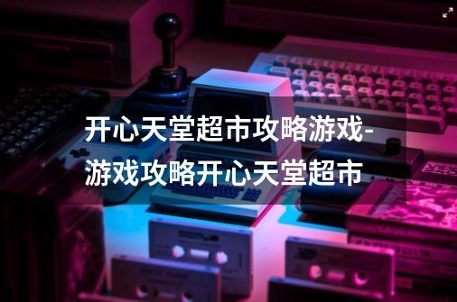 开心天堂超市攻略游戏-游戏攻略开心天堂超市-第1张-游戏信息-龙启网