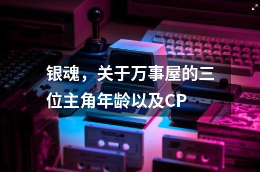 银魂，关于万事屋的三位主角年龄以及CP-第1张-游戏信息-龙启网