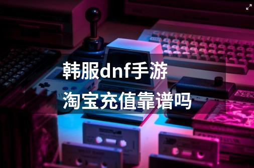 韩服dnf手游淘宝充值靠谱吗-第1张-游戏信息-龙启网