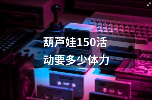 葫芦娃150活动要多少体力-第1张-游戏信息-龙启网