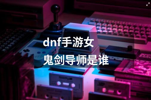 dnf手游女鬼剑导师是谁-第1张-游戏信息-龙启网