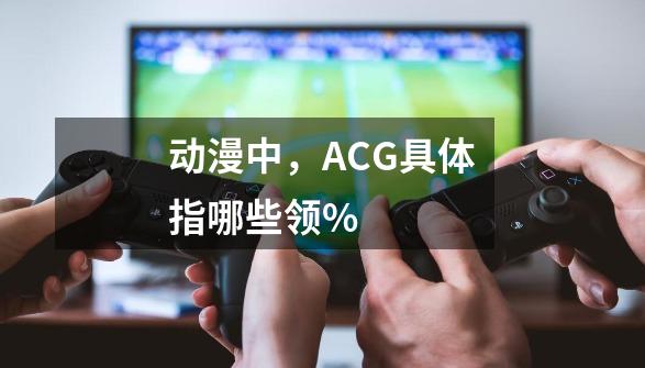 动漫中，ACG具体指哪些领%-第1张-游戏信息-龙启网