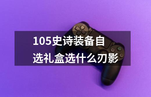 105史诗装备自选礼盒选什么刃影-第1张-游戏信息-龙启网