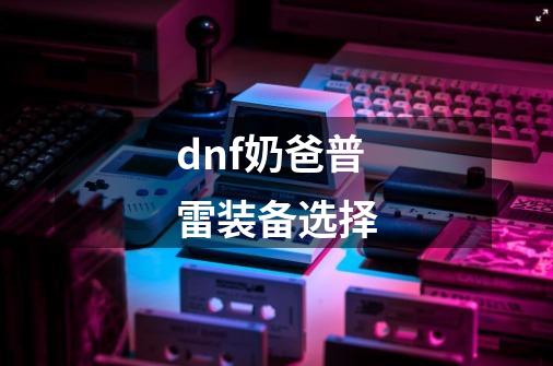 dnf奶爸普雷装备选择-第1张-游戏信息-龙启网