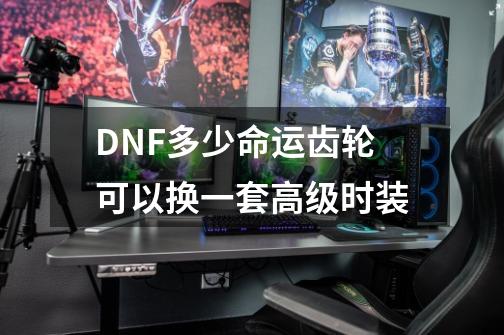 DNF多少命运齿轮可以换一套高级时装-第1张-游戏信息-龙启网