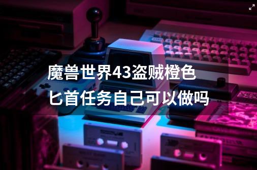 魔兽世界4.3盗贼橙色匕首任务自己可以做吗-第1张-游戏信息-龙启网