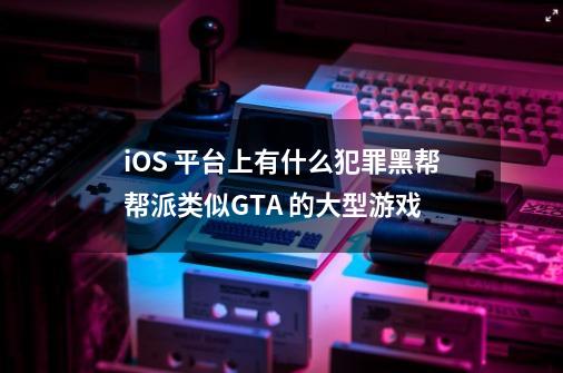 iOS 平台上有什么犯罪黑帮帮派类似GTA 的大型游戏-第1张-游戏信息-龙启网