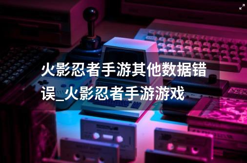 火影忍者手游其他数据错误_火影忍者手游游戏-第1张-游戏信息-龙启网