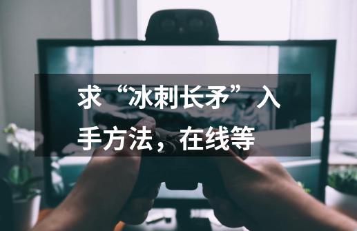 求“冰刺长矛”入手方法，在线等-第1张-游戏信息-龙启网