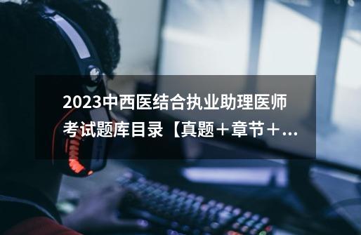 2023中西医结合执业助理医师考试题库目录【真题＋章节＋模拟】-第1张-游戏信息-龙启网