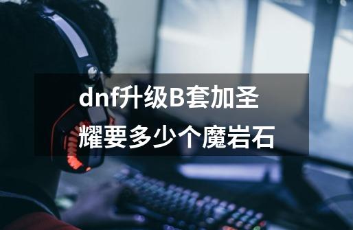 dnf升级B套加圣耀要多少个魔岩石-第1张-游戏信息-龙启网