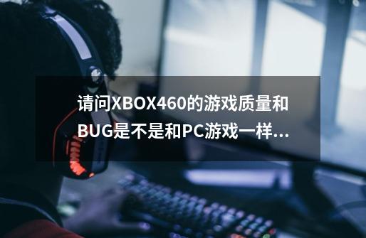 请问XBOX460的游戏质量和BUG是不是和PC游戏一样多-第1张-游戏信息-龙启网