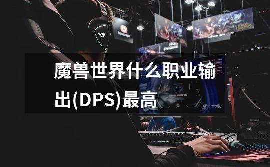 魔兽世界什么职业输出(DPS)最高-第1张-游戏信息-龙启网