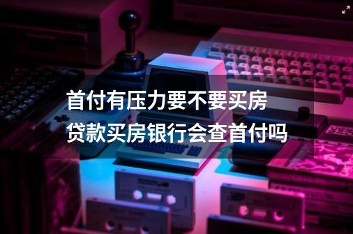 首付有压力要不要买房 贷款买房银行会查首付吗-第1张-游戏信息-龙启网