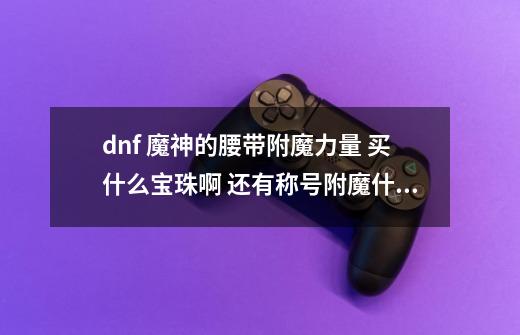 dnf 魔神的腰带附魔力量 买什么宝珠啊 还有称号附魔什么-第1张-游戏信息-龙启网