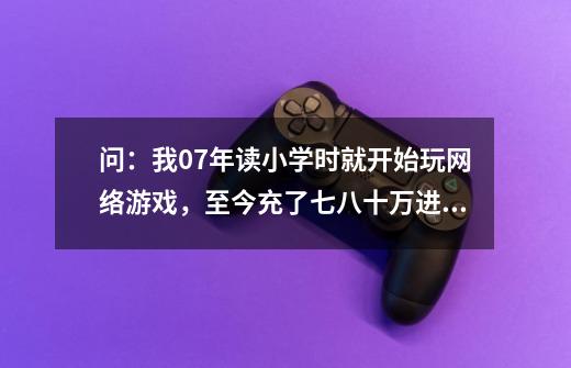 问：我07年读小学时就开始玩网络游戏，至今充了七八十万进去，玩什么游戏都想要把装备搞到最好，现在就-第1张-游戏信息-龙启网