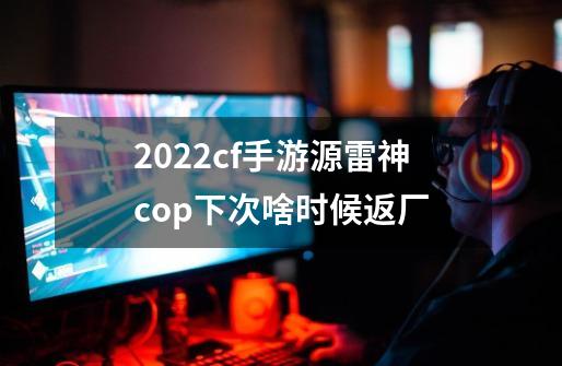 2022cf手游源雷神cop下次啥时候返厂-第1张-游戏信息-龙启网