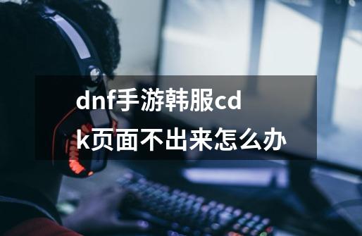 dnf手游韩服cdk页面不出来怎么办-第1张-游戏信息-龙启网