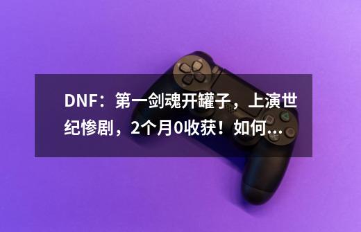 DNF：第一剑魂开罐子，上演世纪惨剧，2个月0收获！如何评价-第1张-游戏信息-龙启网