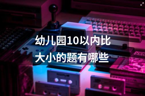 幼儿园10以内比大小的题有哪些-第1张-游戏信息-龙启网