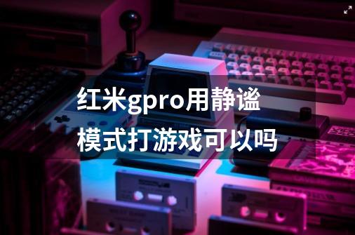 红米gpro用静谧模式打游戏可以吗-第1张-游戏信息-龙启网