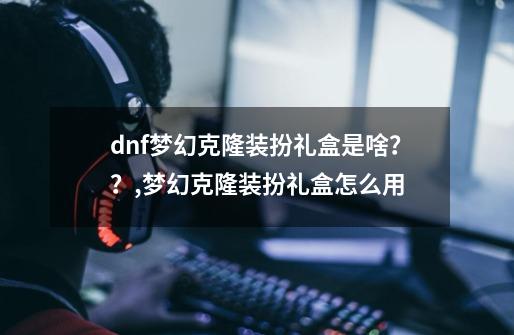 dnf梦幻克隆装扮礼盒是啥？？,梦幻克隆装扮礼盒怎么用-第1张-游戏信息-龙启网