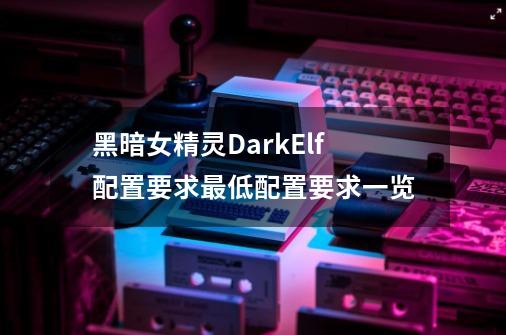 黑暗女精灵DarkElf配置要求最低配置要求一览-第1张-游戏信息-龙启网